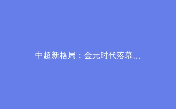 中超新格局：金元时代落幕，青训造血能否重塑联赛竞争力？ - 2