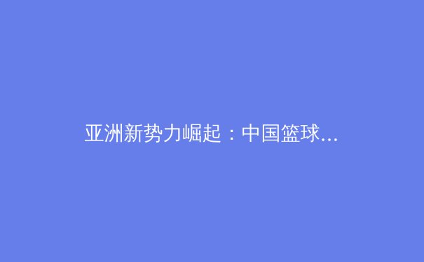 亚洲新势力崛起：中国篮球青训体系改革引领未来十年竞争格局 - 4