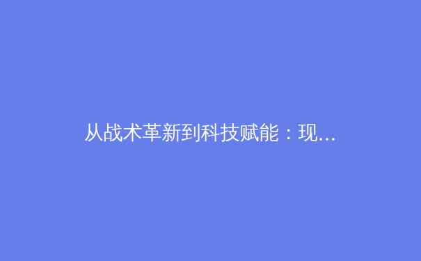 从战术革新到科技赋能：现代足球的数字化转型如何重塑竞技格局 - 3